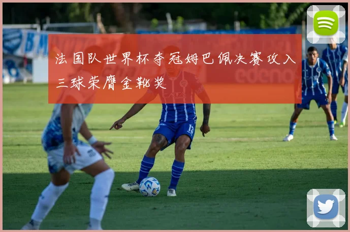 法国队世界杯夺冠姆巴佩决赛攻入三球荣膺金靴奖