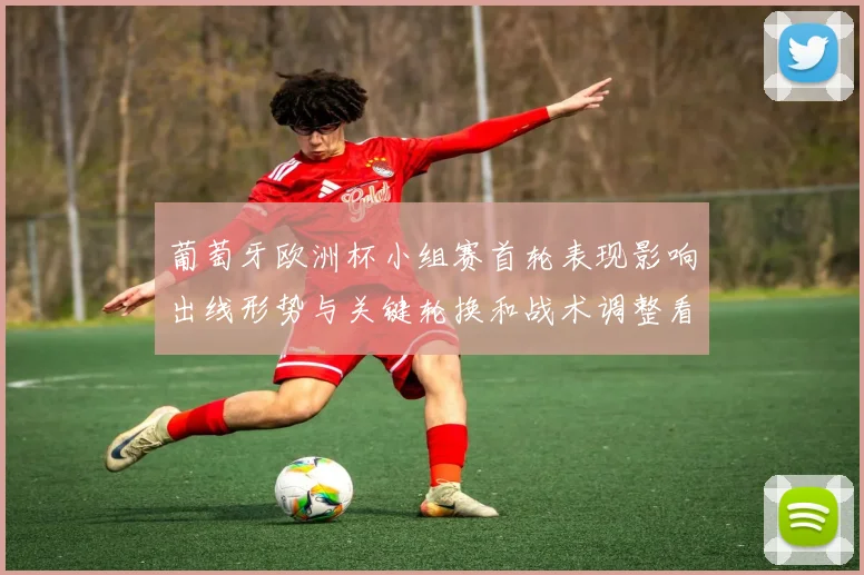 葡萄牙欧洲杯小组赛首轮表现影响出线形势与关键轮换和战术调整看点