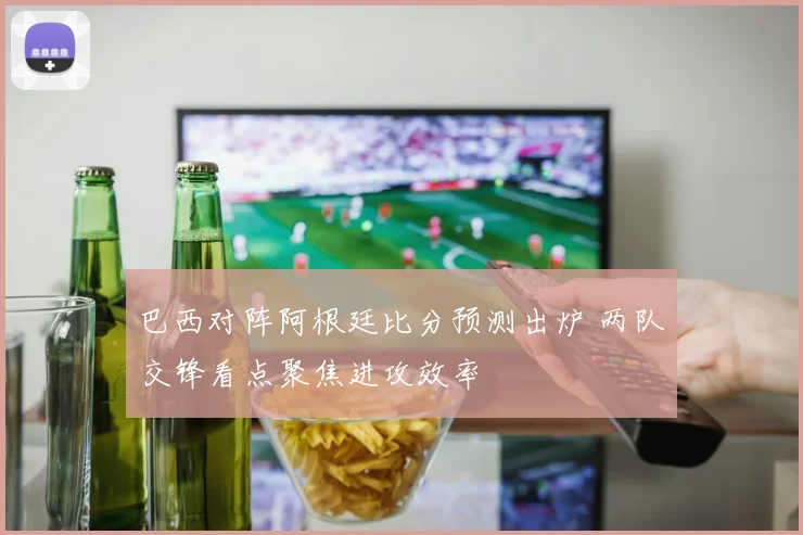 巴西对阵阿根廷比分预测出炉 两队交锋看点聚焦进攻效率