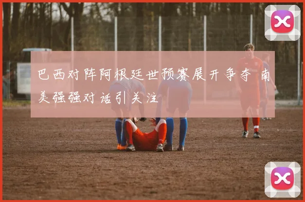 巴西对阵阿根廷世预赛展开争夺 南美强强对话引关注