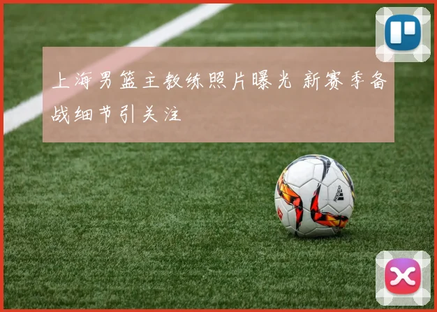 上海男篮主教练照片曝光 新赛季备战细节引关注