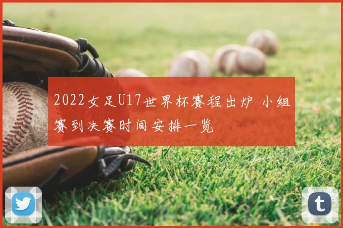 2022女足U17世界杯赛程出炉 小组赛到决赛时间安排一览