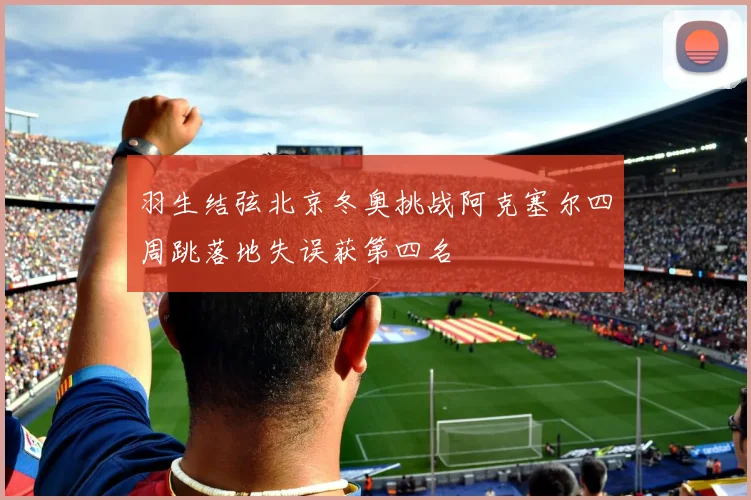 羽生结弦北京冬奥挑战阿克塞尔四周跳落地失误获第四名