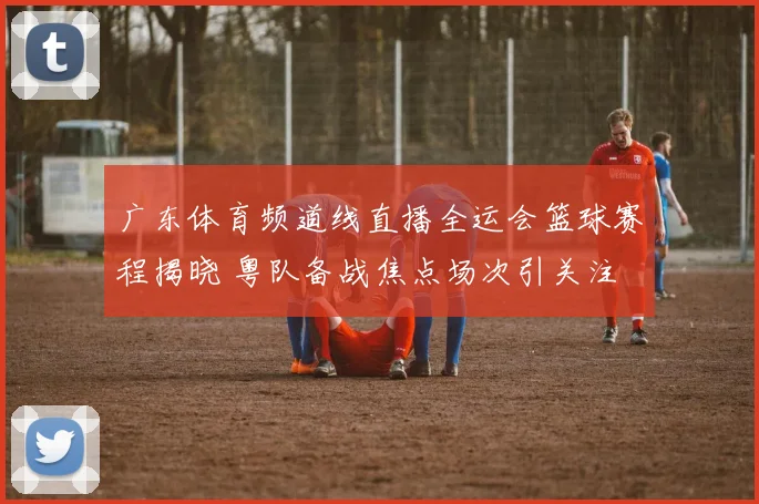 广东体育频道线直播全运会篮球赛程揭晓 粤队备战焦点场次引关注