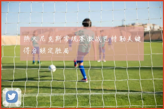 热火尼克斯常规赛激战巴特勒关键得分锁定胜局
