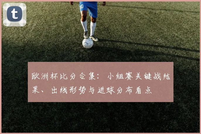 欧洲杯比分合集：小组赛关键战结果、出线形势与进球分布看点