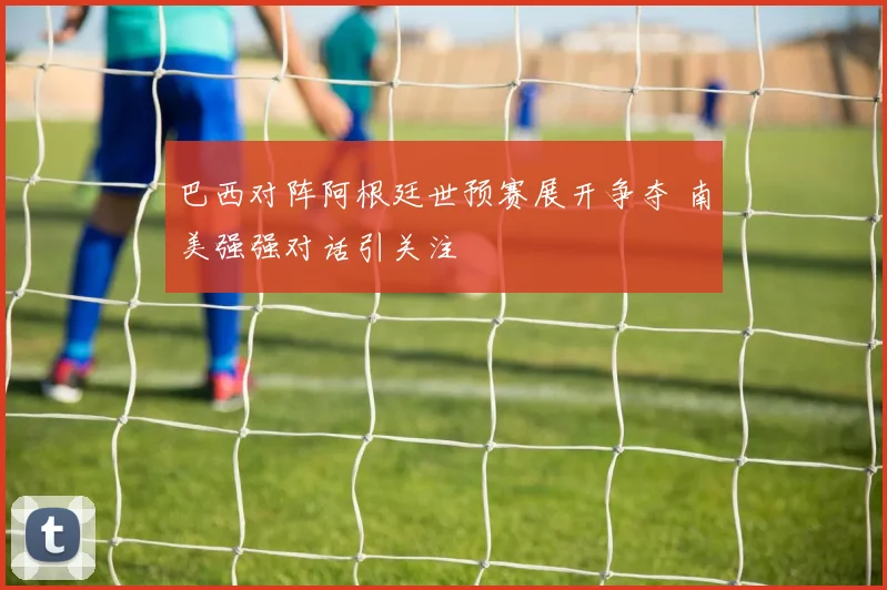 巴西对阵阿根廷世预赛展开争夺 南美强强对话引关注