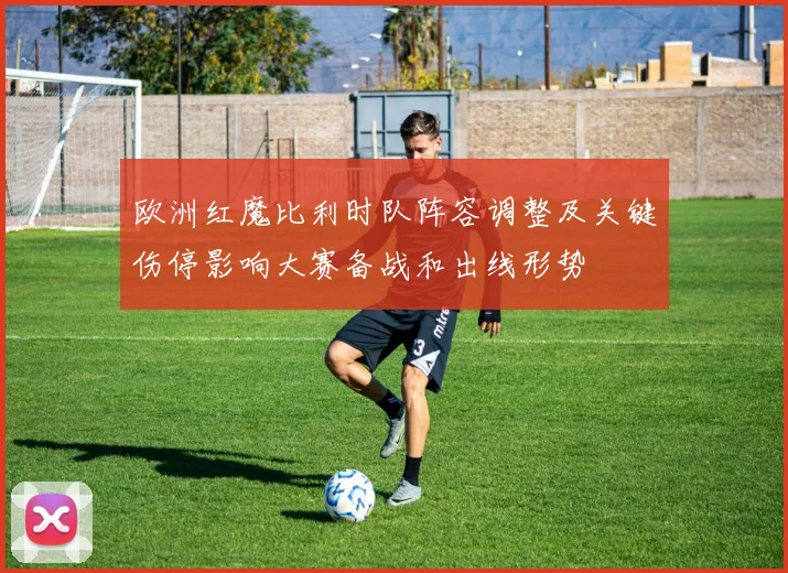 欧洲红魔比利时队阵容调整及关键伤停影响大赛备战和出线形势