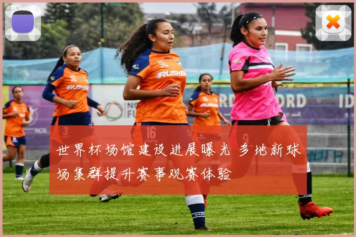 世界杯场馆建设进展曝光 多地新球场集群提升赛事观赛体验