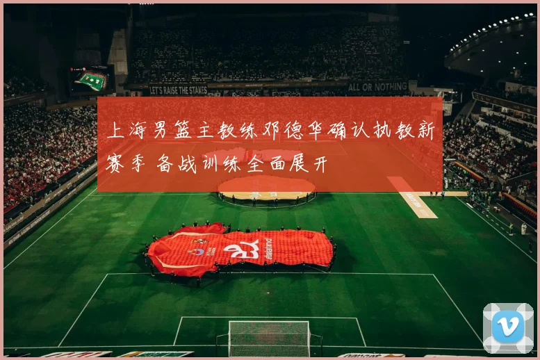 上海男篮主教练邓德华确认执教新赛季 备战训练全面展开