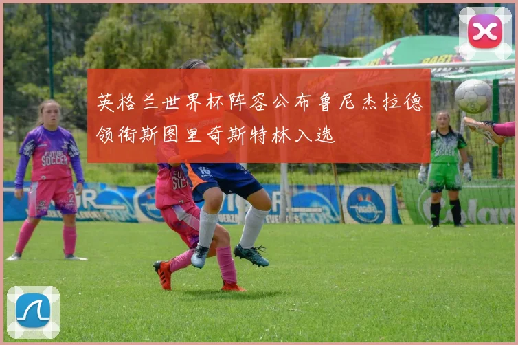 英格兰世界杯阵容公布鲁尼杰拉德领衔斯图里奇斯特林入选