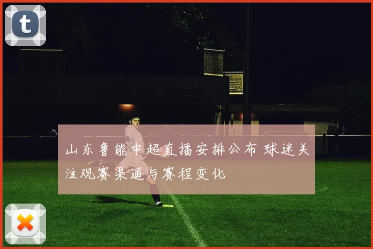 山东鲁能中超直播安排公布 球迷关注观赛渠道与赛程变化