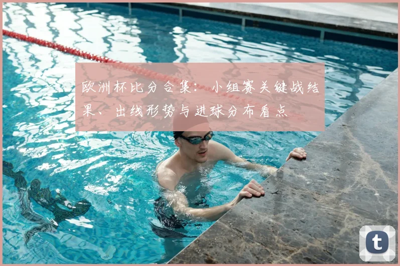欧洲杯比分合集：小组赛关键战结果、出线形势与进球分布看点