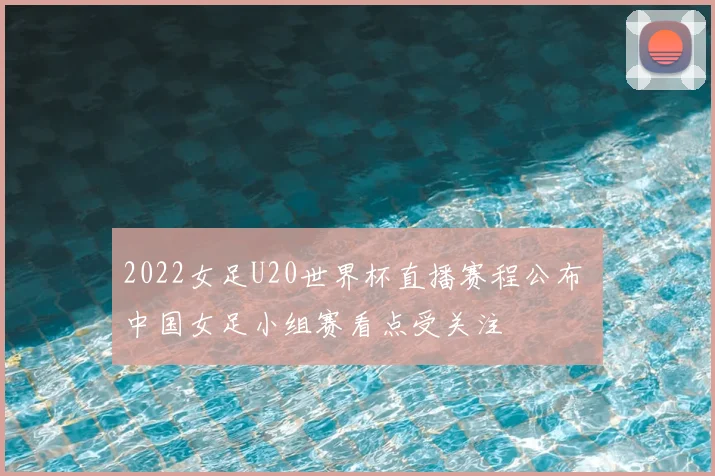 2022女足U20世界杯直播赛程公布 中国女足小组赛看点受关注