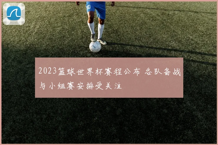 2023篮球世界杯赛程公布 各队备战与小组赛安排受关注