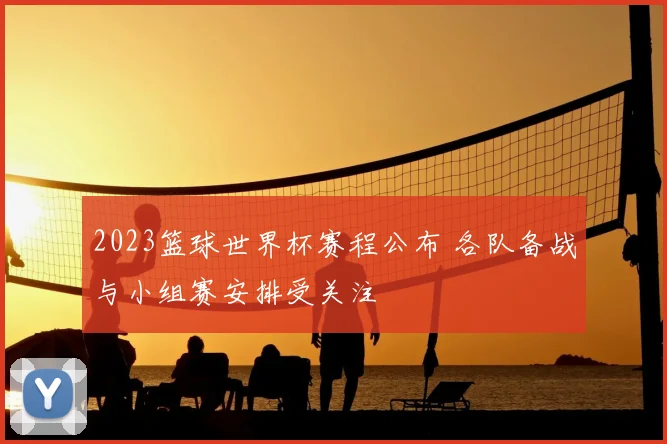 2023篮球世界杯赛程公布 各队备战与小组赛安排受关注